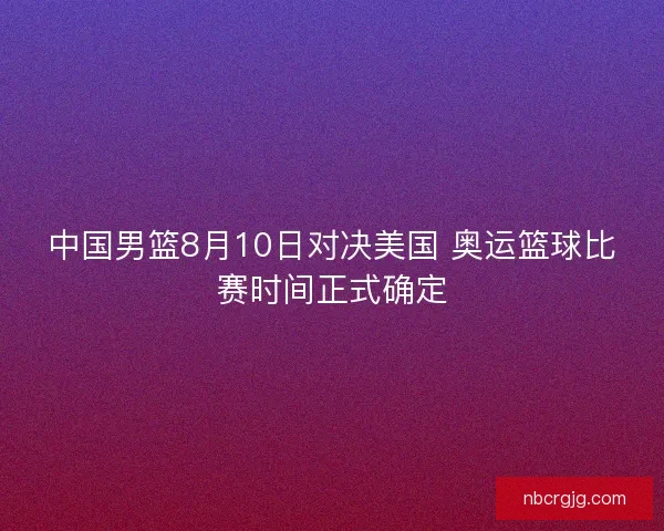 中国男篮8月10日对决美国 奥运篮球比赛时间正式确定