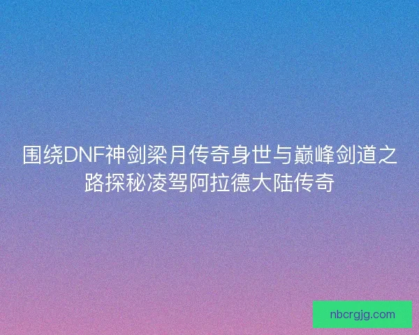 围绕DNF神剑梁月传奇身世与巅峰剑道之路探秘凌驾阿拉德大陆传奇