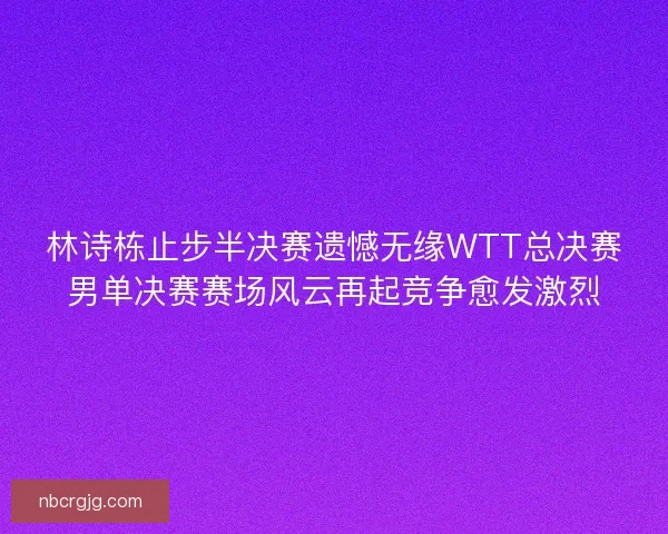 林诗栋止步半决赛遗憾无缘WTT总决赛男单决赛赛场风云再起竞争愈发激烈