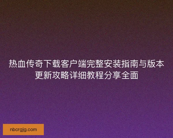 热血传奇下载客户端完整安装指南与版本更新攻略详细教程分享全面