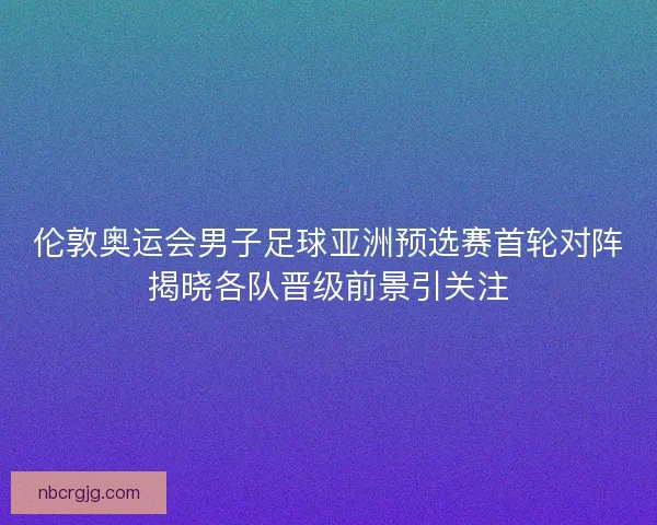 伦敦奥运会男子足球亚洲预选赛首轮对阵揭晓各队晋级前景引关注