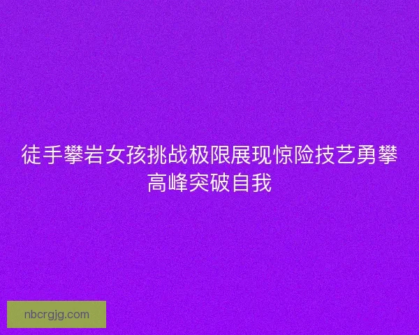 徒手攀岩女孩挑战极限展现惊险技艺勇攀高峰突破自我