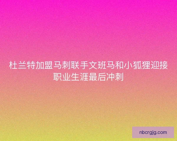 杜兰特加盟马刺联手文班马和小狐狸迎接职业生涯最后冲刺