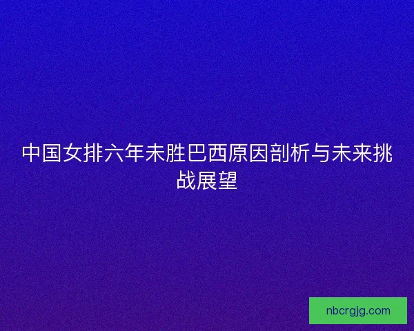 中国女排六年未胜巴西原因剖析与未来挑战展望 中国女排六年未胜巴西原因剖析与未来挑战展望