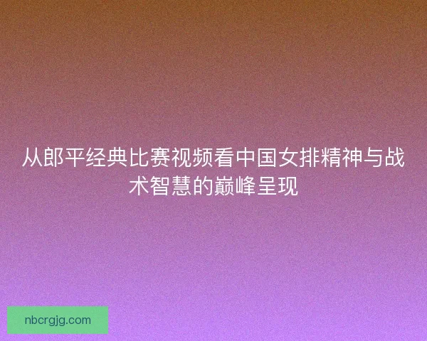 从郎平经典比赛视频看中国女排精神与战术智慧的巅峰呈现