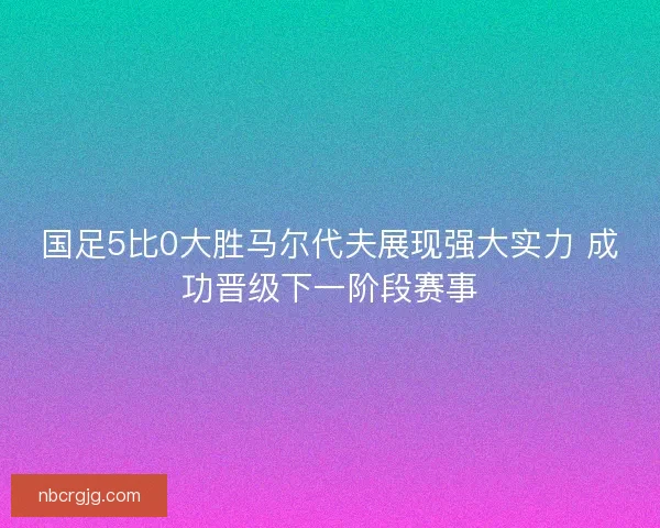 国足5比0大胜马尔代夫展现强大实力 成功晋级下一阶段赛事 国足5比0大胜马尔代夫展现强大实力 成功晋级下一阶段赛事