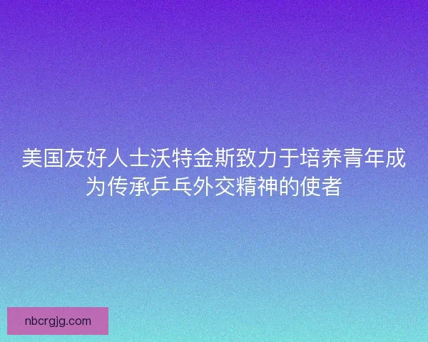 美国友好人士沃特金斯致力于培养青年成为传承乒乓外交精神的使者 美国友好人士沃特金斯致力于培养青年成为传承乒乓外交精神的使者