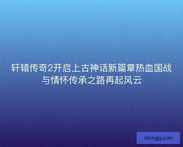 轩辕传奇2开启上古神话新篇章热血国战与情怀传承之路再起风云