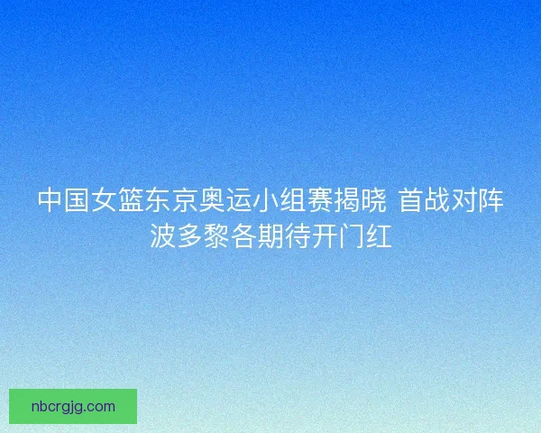 中国女篮东京奥运小组赛揭晓 首战对阵波多黎各期待开门红