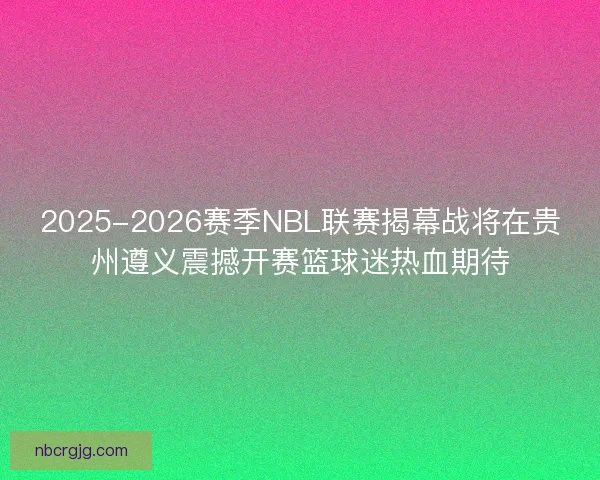 2025-2026赛季NBL联赛揭幕战将在贵州遵义震撼开赛篮球迷热血期待