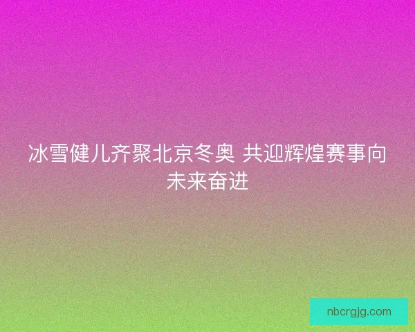 冰雪健儿齐聚北京冬奥 共迎辉煌赛事向未来奋进 冰雪健儿齐聚北京冬奥 共迎辉煌赛事向未来奋进