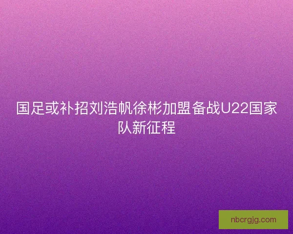 国足或补招刘浩帆徐彬加盟备战U22国家队新征程 国足或补招刘浩帆徐彬加盟备战U22国家队新征程