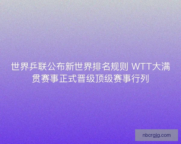 世界乒联公布新世界排名规则 WTT大满贯赛事正式晋级顶级赛事行列 世界乒联公布新世界排名规则 WTT大满贯赛事正式晋级顶级赛事行列