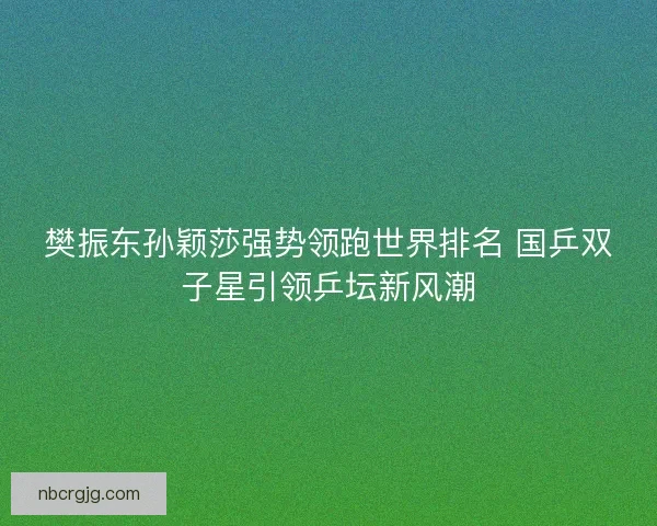 樊振东孙颖莎强势领跑世界排名 国乒双子星引领乒坛新风潮
