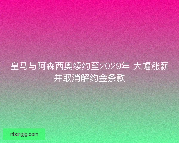 皇马与阿森西奥续约至2029年 大幅涨薪并取消解约金条款