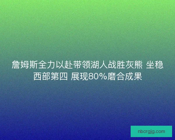 詹姆斯全力以赴带领湖人战胜灰熊 坐稳西部第四 展现80%磨合成果