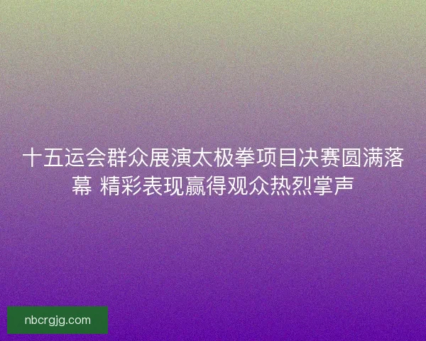 十五运会群众展演太极拳项目决赛圆满落幕 精彩表现赢得观众热烈掌声