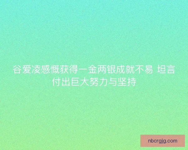 谷爱凌感慨获得一金两银成就不易 坦言付出巨大努力与坚持