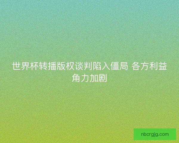 世界杯转播版权谈判陷入僵局 各方利益角力加剧