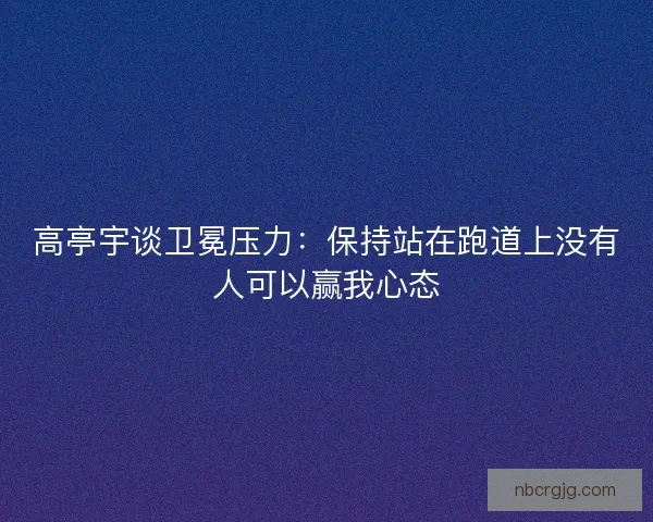 高亭宇谈卫冕压力：保持站在跑道上没有人可以赢我心态