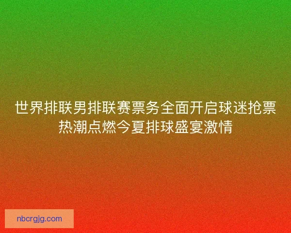 世界排联男排联赛票务全面开启球迷抢票热潮点燃今夏排球盛宴激情