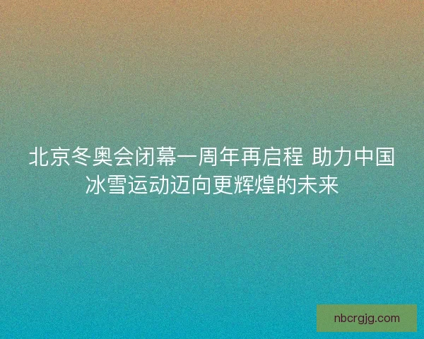 北京冬奥会闭幕一周年再启程 助力中国冰雪运动迈向更辉煌的未来
