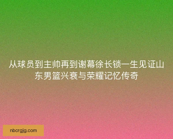 从球员到主帅再到谢幕徐长锁一生见证山东男篮兴衰与荣耀记忆传奇